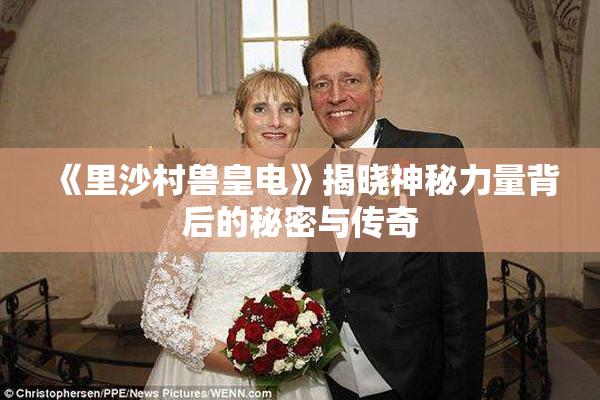 《里沙村兽皇电》揭晓神秘力量背后的秘密与传奇