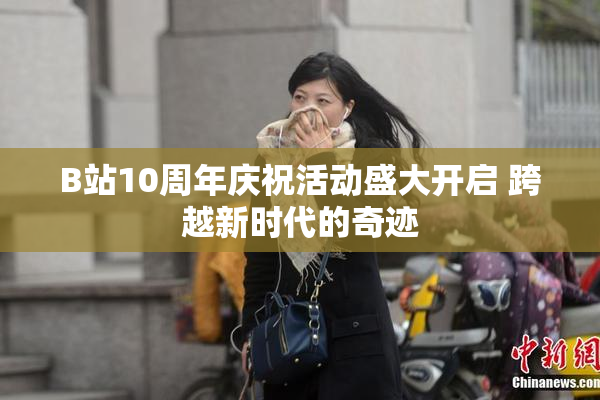 B站10周年庆祝活动盛大开启 跨越新时代的奇迹