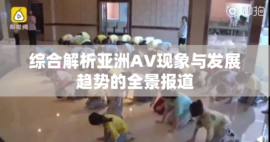 综合解析亚洲AV现象与发展趋势的全景报道