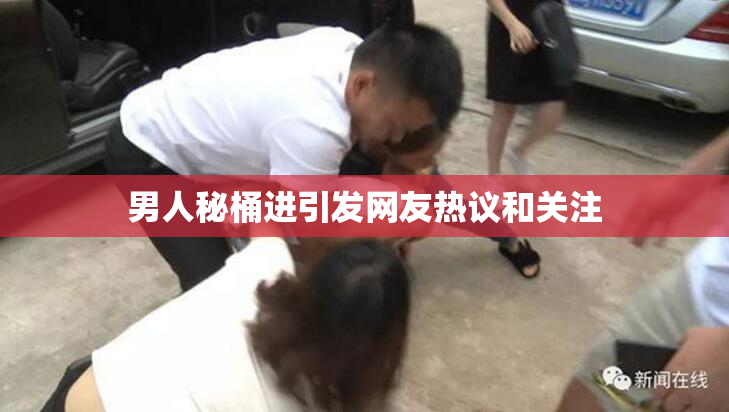男人秘桶进引发网友热议和关注