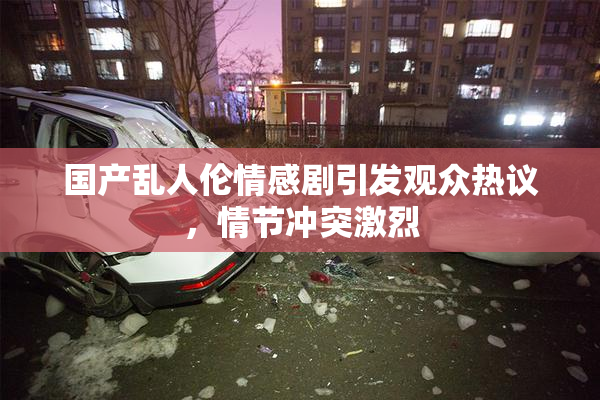 国产乱人伦情感剧引发观众热议，情节冲突激烈