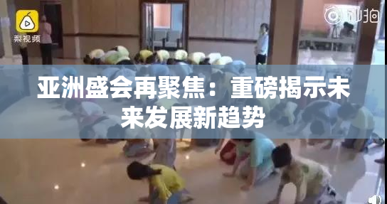 亚洲盛会再聚焦：重磅揭示未来发展新趋势