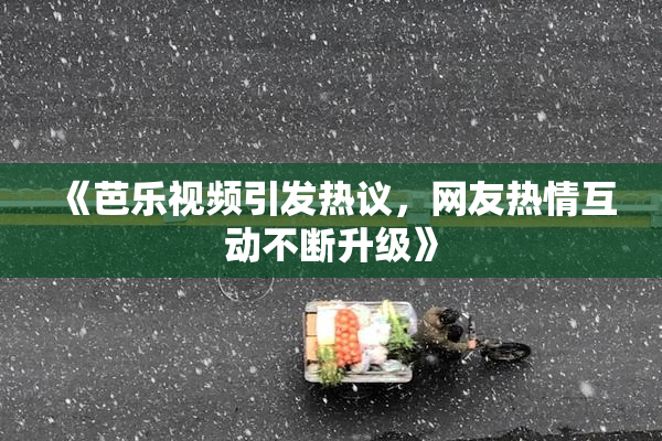 《芭乐视频引发热议，网友热情互动不断升级》