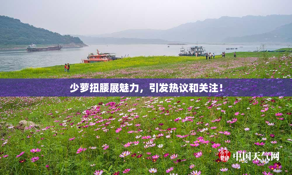 少萝扭腰展魅力，引发热议和关注！