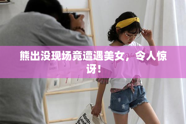 熊出没现场竟遭遇美女，令人惊讶！