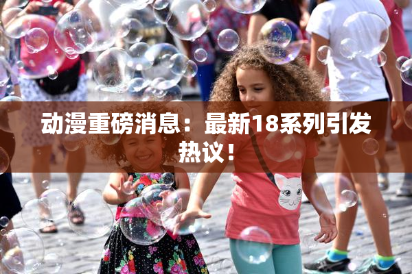 动漫重磅消息：最新18系列引发热议！