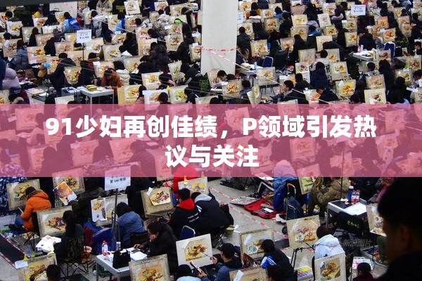 91少妇再创佳绩，P领域引发热议与关注