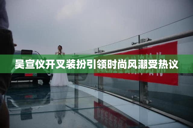 吴宣仪开叉装扮引领时尚风潮受热议