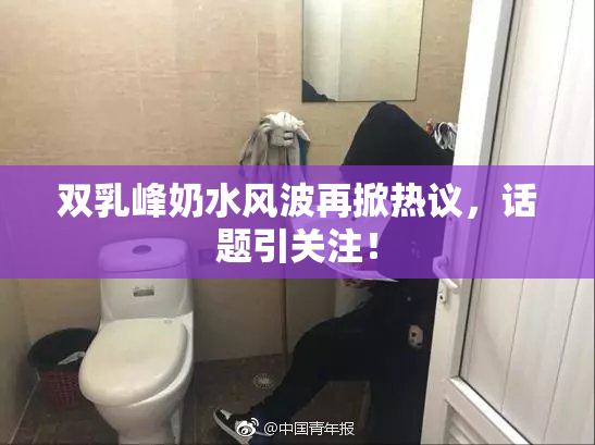 双乳峰奶水风波再掀热议，话题引关注！