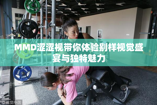 MMD涩涩视带你体验别样视觉盛宴与独特魅力