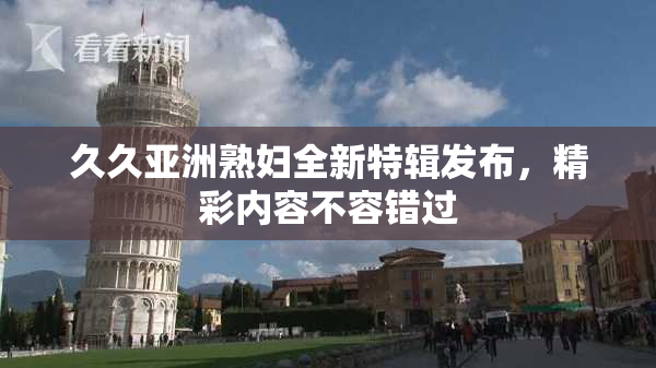 久久亚洲熟妇全新特辑发布，精彩内容不容错过