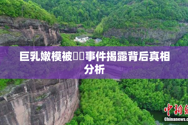 巨乳嫩模被❌‌事件揭露背后真相分析