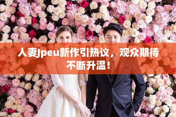 人妻Jpeu新作引热议，观众期待不断升温！