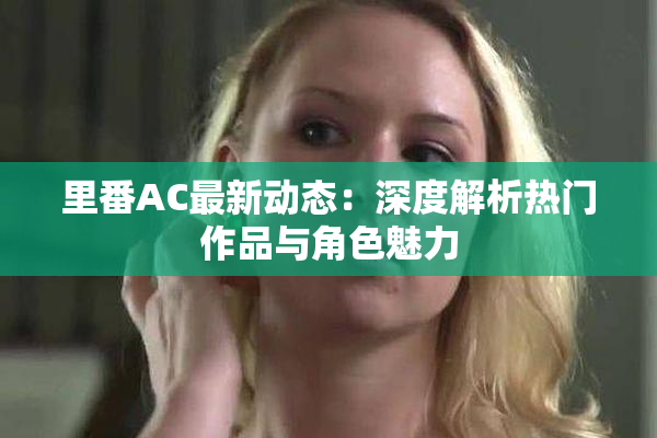 里番AC最新动态：深度解析热门作品与角色魅力