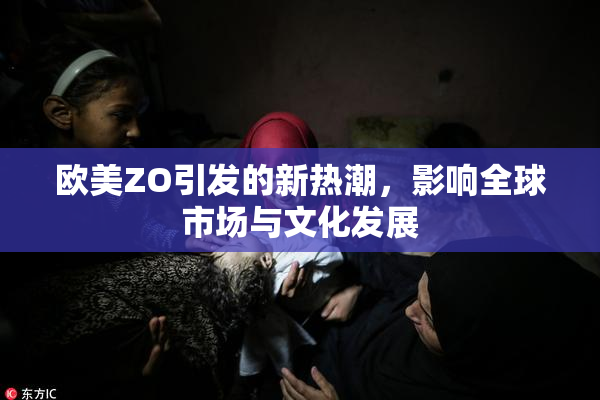 欧美ZO引发的新热潮，影响全球市场与文化发展