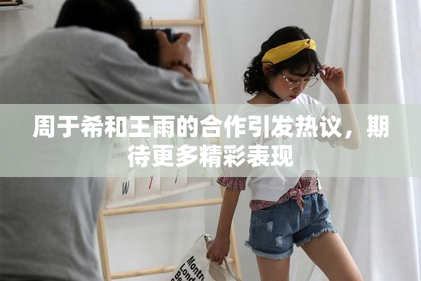 周于希和王雨的合作引发热议，期待更多精彩表现