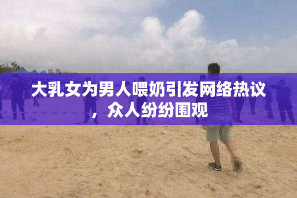 大乳女为男人喂奶引发网络热议，众人纷纷围观