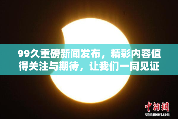 99久重磅新闻发布，精彩内容值得关注与期待，让我们一同见证！