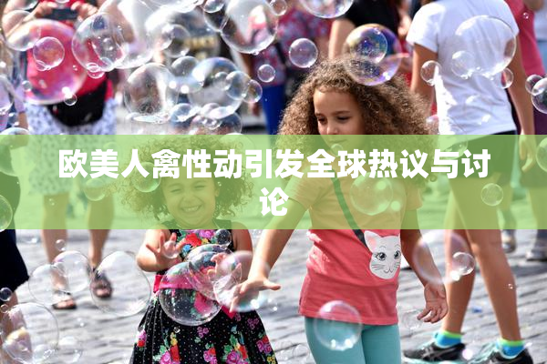 欧美人禽性动引发全球热议与讨论