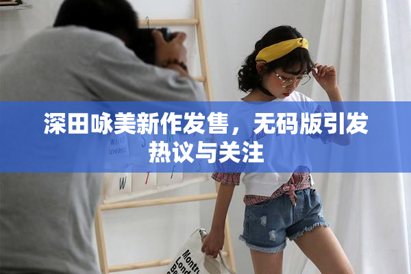 深田咏美新作发售，无码版引发热议与关注