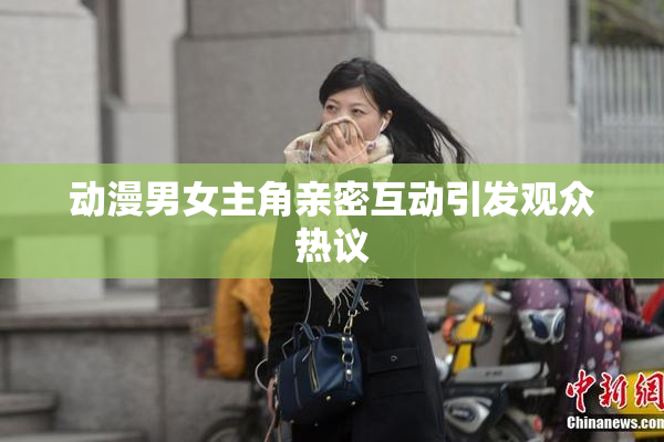 动漫男女主角亲密互动引发观众热议