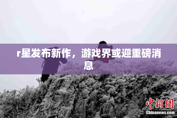 r星发布新作，游戏界或迎重磅消息