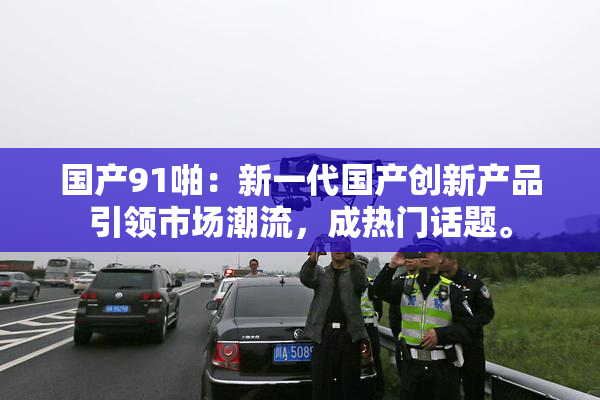 国产91啪：新一代国产创新产品引领市场潮流，成热门话题。