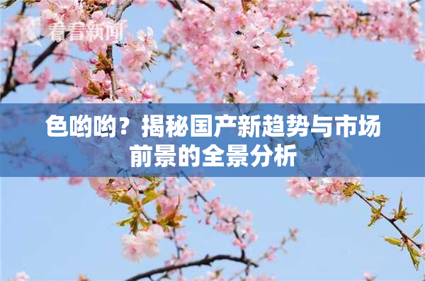 色哟哟？揭秘国产新趋势与市场前景的全景分析