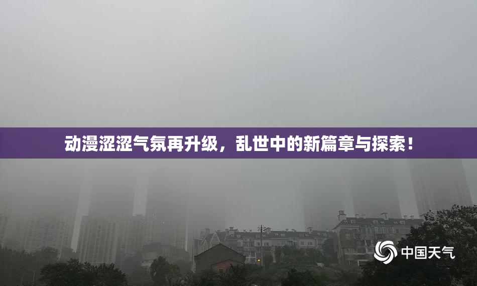 动漫涩涩气氛再升级，乱世中的新篇章与探索！
