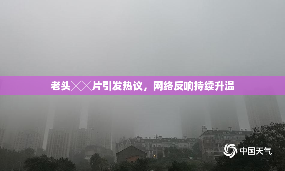 老头╳╳片引发热议，网络反响持续升温