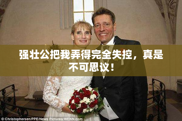 强壮公把我弄得完全失控，真是不可思议！