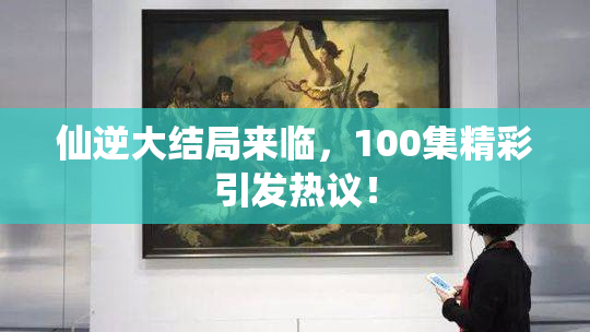 仙逆大结局来临，100集精彩引发热议！