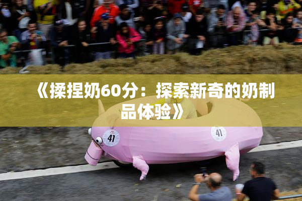 《揉捏奶60分：探索新奇的奶制品体验》