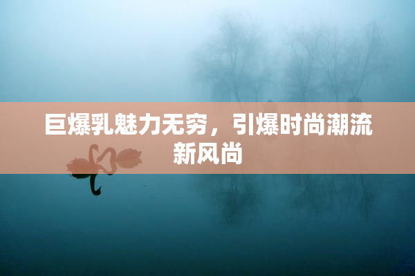 巨爆乳魅力无穷，引爆时尚潮流新风尚