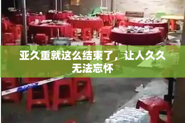 亚久重就这么结束了，让人久久无法忘怀