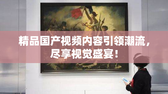 精品国产视频内容引领潮流，尽享视觉盛宴！