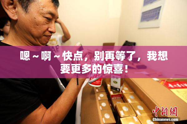 嗯～啊～快点，别再等了，我想要更多的惊喜！
