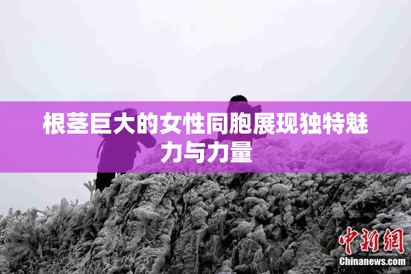 根茎巨大的女性同胞展现独特魅力与力量