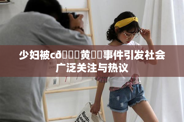 少妇被c🔞黄❌‌事件引发社会广泛关注与热议