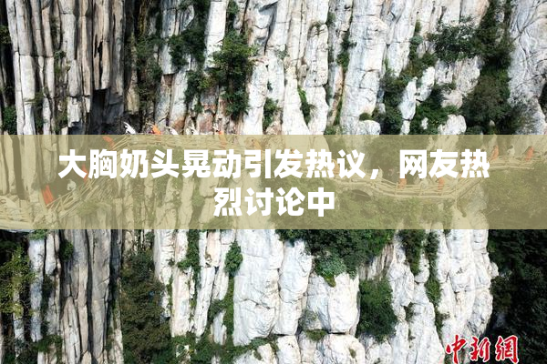 大胸奶头晃动引发热议，网友热烈讨论中
