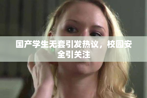 国产学生无套引发热议，校园安全引关注