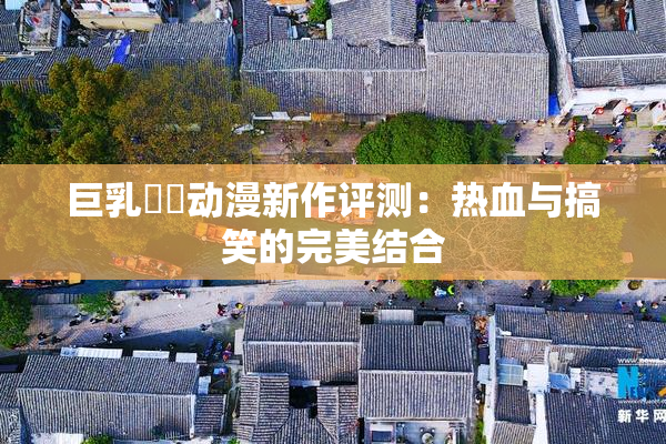 巨乳❌‌动漫新作评测：热血与搞笑的完美结合