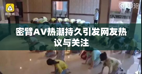 密臂AV热潮持久引发网友热议与关注