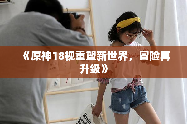 《原神18视重塑新世界，冒险再升级》