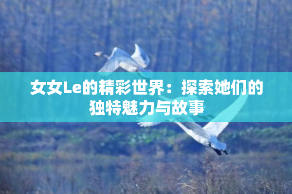 女女Le的精彩世界：探索她们的独特魅力与故事