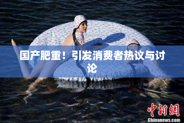 国产肥重！引发消费者热议与讨论