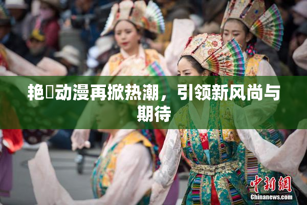 艳鉧动漫再掀热潮，引领新风尚与期待