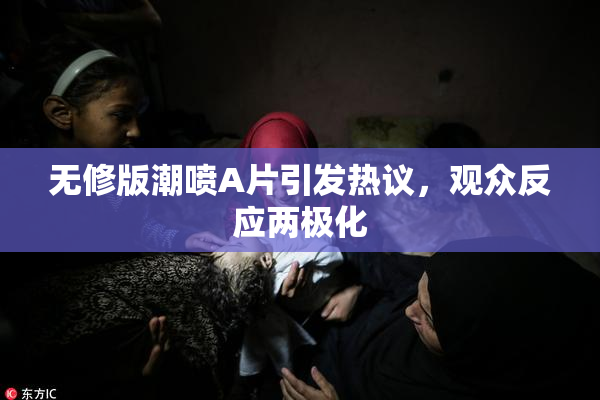 无修版潮喷A片引发热议，观众反应两极化