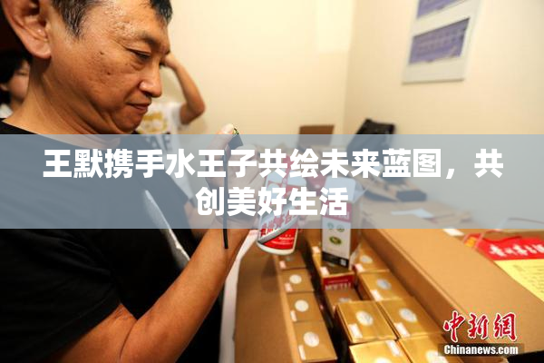 王默携手水王子共绘未来蓝图，共创美好生活