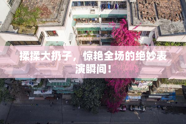揉揉大扔子，惊艳全场的绝妙表演瞬间！